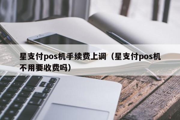 星支付pos机手续费上调（星支付pos机不用要收费吗）