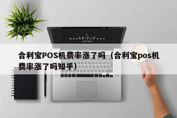 合利宝POS机费率涨了吗（合利宝pos机费率涨了吗知乎）