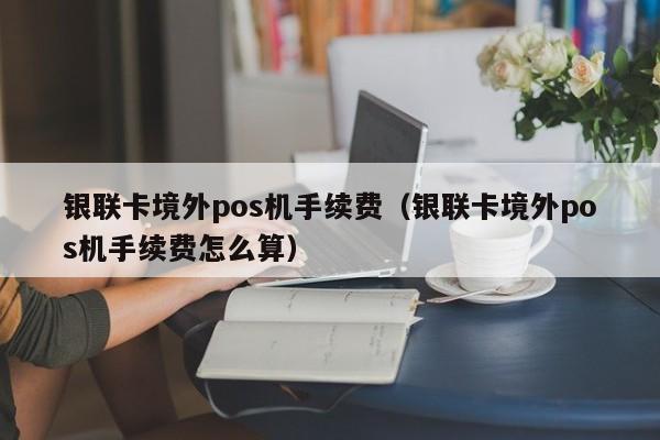 银联卡境外pos机手续费（银联卡境外pos机手续费怎么算）