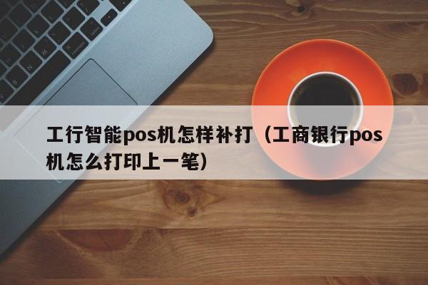 工行智能pos机怎样补打（工商银行pos机怎么打印上一笔）