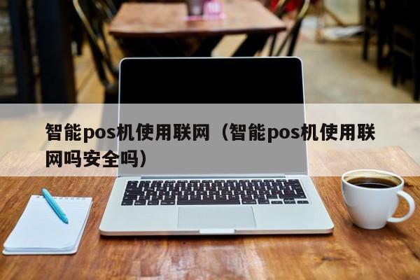 智能pos机使用联网（智能pos机使用联网吗安全吗）