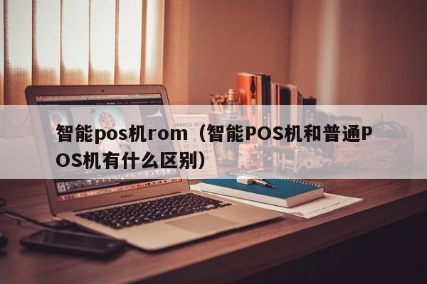 智能pos机rom（智能POS机和普通POS机有什么区别）