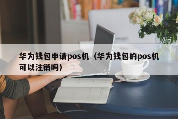 华为钱包申请pos机（华为钱包的pos机可以注销吗）