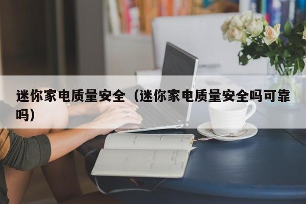 迷你家电质量安全（迷你家电质量安全吗可靠吗）