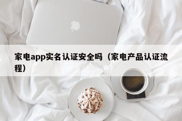 家电app实名认证安全吗（家电产品认证流程）